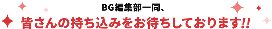 BG編集部一同、皆さんの持ち込みをお待ちしております!!