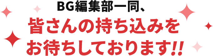 BG編集部一同、皆さんの持ち込みをお待ちしております!!