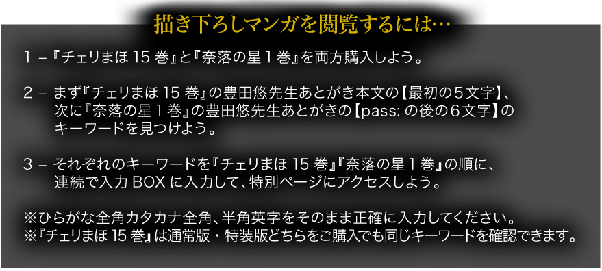 描き下ろしマンガを閲覧するには… 1 – 『チェリまほ15巻』と『奈落の星1巻』を両方購入しよう。 2 – まず『チェリまほ15巻』の豊田悠先生あとがき本文の【最初の５文字】、次に『奈落の星1巻』の豊田悠先生あとがきの【pass:の後の６文字】のキーワードを見つけよう。 3 – それぞれのキーワードを『チェリまほ15巻』『奈落の星1巻』の順に連続で入力BOXに入力して、特別ページにアクセスしよう。 ※ひらがな全角カタカナ全角、半角英字をそのまま正確に入力してください。 ※『チェリまほ15巻』は通常版・特装版どちらをご購入でも同じキーワードを確認できます。