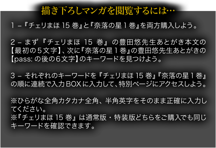 描き下ろしマンガを閲覧するには… 1 – 『チェリまほ15巻』と『奈落の星1巻』を両方購入しよう。 2 – まず『チェリまほ15巻』の豊田悠先生あとがき本文の【最初の５文字】、次に『奈落の星1巻』の豊田悠先生あとがきの【pass:の後の６文字】のキーワードを見つけよう。 3 – それぞれのキーワードを『チェリまほ15巻』『奈落の星1巻』の順に連続で入力BOXに入力して、特別ページにアクセスしよう。 ※ひらがな全角カタカナ全角、半角英字をそのまま正確に入力してください。 ※『チェリまほ15巻』は通常版・特装版どちらをご購入でも同じキーワードを確認できます。