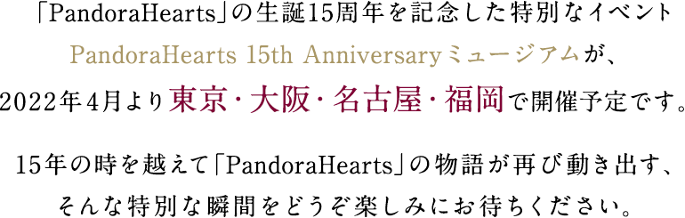 「PandoraHearts」の生誕15周年を記念した特別なイベントPandoraHearts 15th Anniversaryミュージアムが、2022年4月より東京・大阪・名古屋・福岡で開催予定です。15年の時を越えて「PandoraHearts」の物語が再び動き出す、そんな特別な瞬間をどうぞ楽しみにお待ちください。