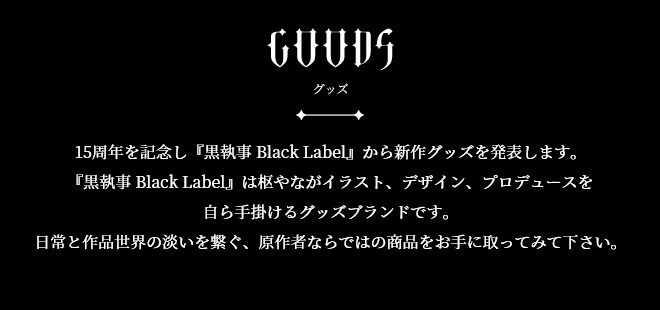 Goods 15周年を記念し『黒執事 Black Label』から新作グッズを発表します。『黒執事 Black Label』は枢やながイラスト、デザイン、プロデュースを自ら手掛けるグッズブランドです。日常と作品世界の淡いを繋ぐ、原作者ならではの商品をお手に取ってみて下さい。